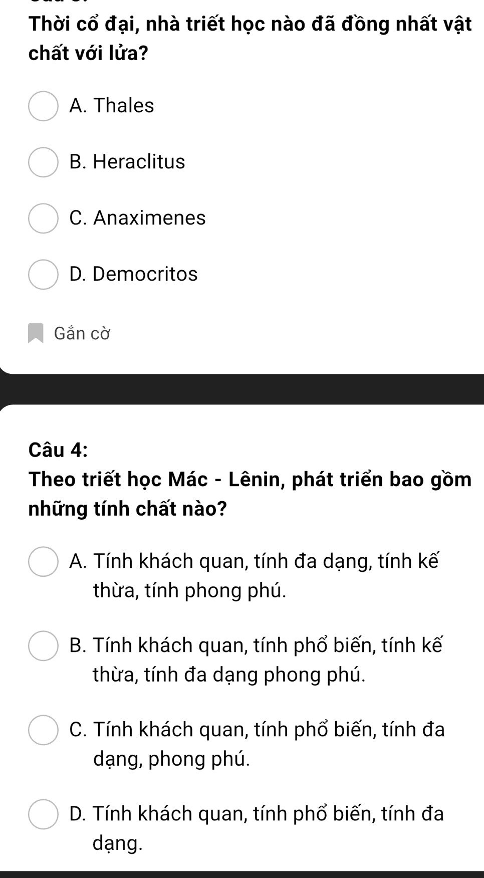 Thời cổ đại, nhà triết học nào đã đồng nhất vật
chất với lửa?
A. Thales
B. Heraclitus
C. Anaximenes
D. Democritos
Gắn cờ
Câu 4:
Theo triết học Mác - Lênin, phát triển bao gồm
những tính chất nào?
A. Tính khách quan, tính đa dạng, tính kế
thừa, tính phong phú.
B. Tính khách quan, tính phổ biến, tính kế
thừa, tính đa dạng phong phú.
C. Tính khách quan, tính phổ biến, tính đa
dạng, phong phú.
D. Tính khách quan, tính phổ biến, tính đa
dạng.