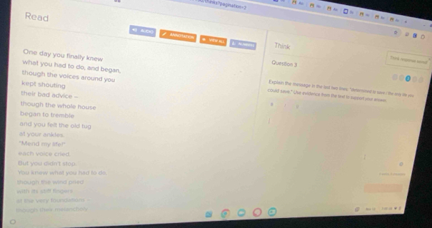 307 thinkx?pagination=2 
Read 4 AlCH Anotares * Yag ny al o 
Think 
Thvink resconse semal 
Question 3 
though the voices around you 
One day you finally knew Explain the message in the last two lines: "determined to save : the ony life you 
what you had to do, and began, could save." Use evidence from the text to support your arown 
kept shouting 
their bad advice - 
though the whole house 

began to tremble 
and you felt the old tug 
at your ankles. 
"Mend my life!" 
each voice cried. 
But you didn't stop. 
You knew what you had to do 
though the wind pried 
with its stiff fingers 
at the very foundations - 
though their melancholy