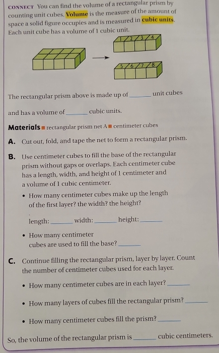 conNeCT You can find the volume of a rectangular prism by 
counting unit cubes. Volume is the measure of the amount of 
space a solid figure occupies and is measured in cubic units. 
Each unit cube has a volume of 1 cubic unit.
2 3 4
5 6 7 8
The rectangular prism above is made up of _unit cubes 
and has a volume of_ cubic units. 
Materials - rectangular prism net A ■ centimeter cubes 
A. Cut out, fold, and tape the net to form a rectangular prism. 
B. Use centimeter cubes to fill the base of the rectangular 
prism without gaps or overlaps. Each centimeter cube 
has a length, width, and height of 1 centimeter and 
a volume of 1 cubic centimeter. 
How many centimeter cubes make up the length 
of the first layer? the width? the height? 
length: _width:_ height:_ 
How many centimeter
cubes are used to fill the base?_ 
C. Continue filling the rectangular prism, layer by layer. Count 
the number of centimeter cubes used for each layer. 
How many centimeter cubes are in each layer?_ 
How many layers of cubes fill the rectangular prism?_ 
How many centimeter cubes fill the prism?_ 
So, the volume of the rectangular prism is _ cubic centimeters.