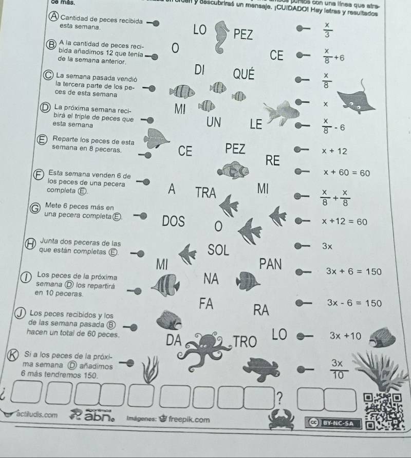 de más, 
jus puntos con una línea que atra 
da y descubriraś un mensaje. ¡CUIDADO! Hay lstras y resultados 
A Cantidad de peces recíbida LO PEZ 
esta semana.
 x/3 
A la cantidad de peces reci - 0  x/8 +6
bida añadimos 12 que tenía 
de la semana anterior. 
CE 
DI QUE  x/8 
La semana pasada vendió 
la tercera parte de los pe- 
ces de esta semana 
La próxima semana reci- MI
x
birá el triple de peces que 
esta semana 
UN LE
 x/8 -6
Reparte los pecês de esta CE PEZ
x+12
semana en 8 peceras. RE 
Esta semana venden 6 de
x+60=60
los peces de una pecera A TRA MI  x/8 + x/8 
completa ( 
Mete 6 peces más en 
una pecera completaé. DOS 0
x+12=60
Junta dos peceras de las 
que están completas E SOL
3x
MI PAN 3x+6=150
Los peces de la próxima 
semana D los repartirá 
NA 
en 10 peceras. 
FA RA
3x-6=150
Los peces recíbidos y los 
de las semana pasada 
hacen un total de 60 peces. DA TRO LO 3x+10
Si a los peces de la próxi- 
ma semana O añadimos
6 más tendremos 150.
 3x/10 
I 
? 
=gortmo 
actiludis.com abn。 Imägenes: $ freepik.com C BY-NC-SA