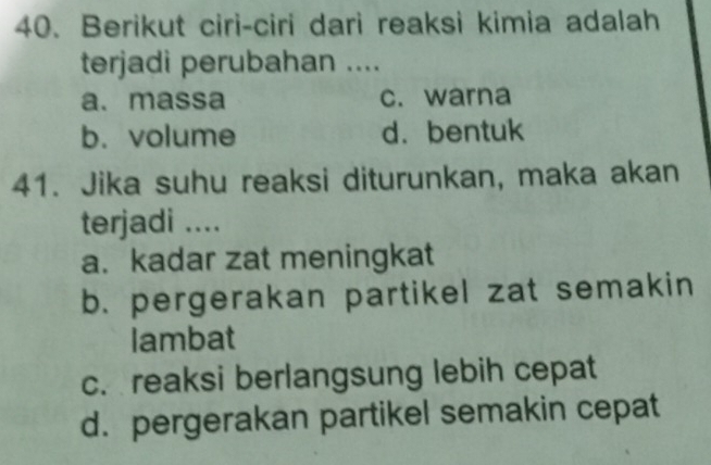 Berikut ciri-ciri dari reaksi kimia adalah
terjadi perubahan ....
a. massa c. warna
b. volume d. bentuk
41. Jika suhu reaksi diturunkan, maka akan
terjadi ....
a. kadar zat meningkat
b. pergerakan partikel zat semakin
lambat
c. reaksi berlangsung lebih cepat
d. pergerakan partikel semakin cepat