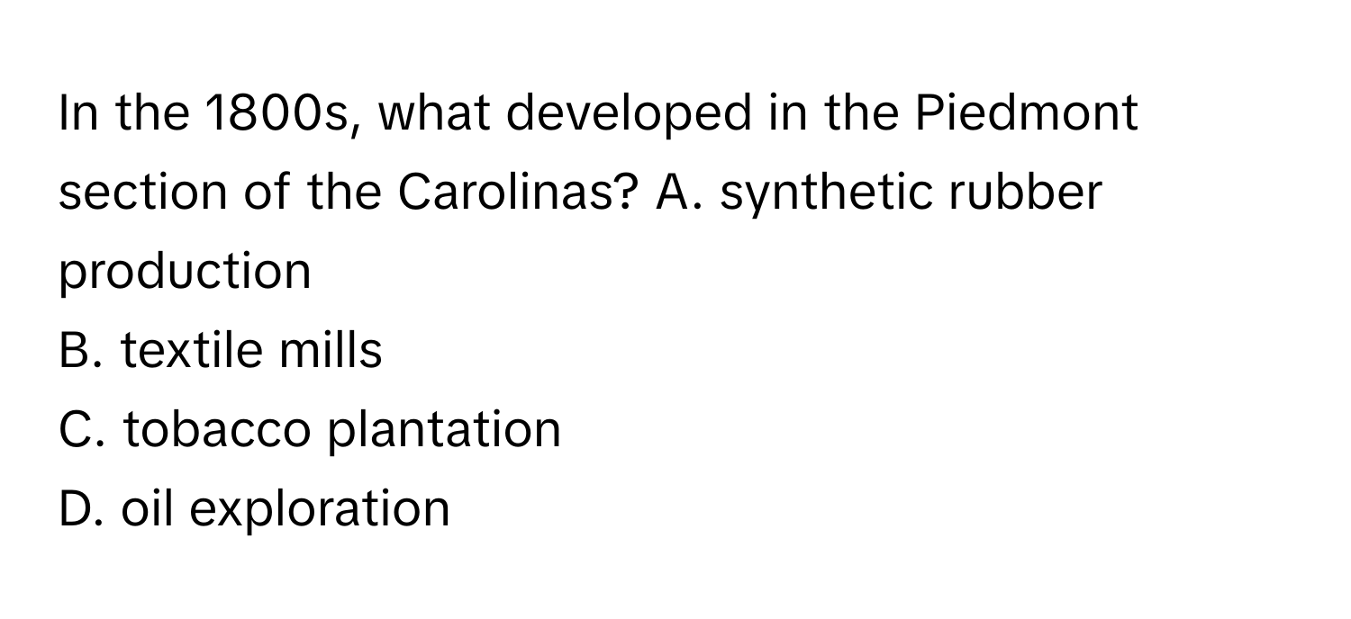 In the 1800s, what developed in the Piedmont section of the Carolinas?  A. synthetic rubber production
B. textile mills
C. tobacco plantation
D. oil exploration