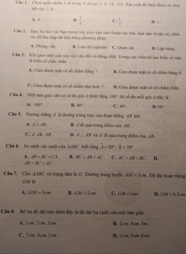 Chọn ngẫu nhiên 1 số trong 4 số sau 3; 9; 24; 125. Xác xuất để chọn được số chia
hết cho 2 là
A. 0 B.  1/4 . C.  1/2 . D. 1 .
Câu 2. Bạn An hỏi các bạn trong lớp xem bạn nào thuận tay trái, bạn nào thuận tay phải.
An đã thu thập dữ liệu bằng phương pháp
A. Phỏng vấn, B. Làm thí nghiệm. C. Quan sát. D. Lập bảng.
Câu 3. Khi gieo một con xúc sắc cân đối và đồng chất. Trong các biến cố sau biến cố nào
là biến cố chắc chắn
A. Gieo được mặt có số chấm bằng 7. B. Gieo được mặt có số chấm bằng 0
C. Gieo được mặt có số chấm nhỏ hơn 7. D. Gieo được mặt có số chẩm chẵn.
Câu 4. Một tam giác cân có số đo góc ở đinh bằng 100° thì số đo mỗi góc ở đáy là
A. 100°. B. 80°. C. 40°. D. 50°.
Câu 5. Đường thẳng đ là đường trung trực của đoạn thẳng AB khi
A. d⊥ AB. B. đ đi qua trung điểm của AB .
C. dcdot atAB. D. d⊥ AB và đ đi qua trung điểm của AB .
Câu 6. So sánh các cạnh của △ ABC biết rằng hat A=50°;hat B=70°
A. AB B. BC C. AC D.
AB=BC
Câu 7. Cho △ ABC có trọng tâm là G . Đường trung tuyến AM=3cm. Độ dài đoạn thắng
GM là
A. GM=3cm. B. GM=2cm. C. GM=1cm. D. GM=0,5cm
Câu 8. Bộ ba độ dài nào dưới đây là độ dài ba cạnh của một tam giác
A. 1cm,2cm,3cm. B.2cm,4cm,3m.
C.7cm, 4cm,1cm. D. 2cm,5cm,6cm.
