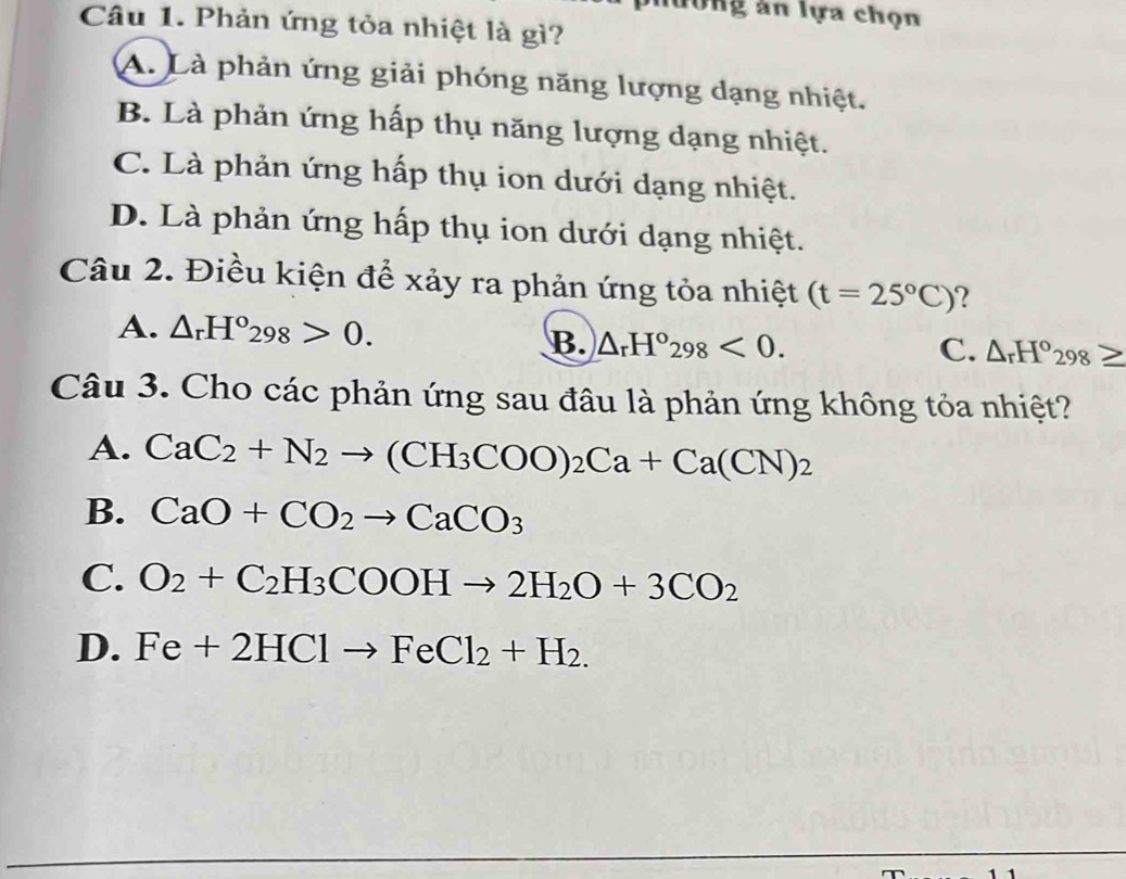 nương ăn lựa chọn
Câu 1. Phản ứng tỏa nhiệt là gì?
A. Là phản ứng giải phóng năng lượng dạng nhiệt.
B. Là phản ứng hấp thụ năng lượng dạng nhiệt.
C. Là phản ứng hấp thụ ion dưới dạng nhiệt.
D. Là phản ứng hấp thụ ion dưới dạng nhiệt.
Câu 2. Điều kiện để xảy ra phản ứng tỏa nhiệt (t=25°C) ?
A. △ _rH°_298>0. C. △ _rH°298
B. △ _rH°_298<0</tex>. 
Câu 3. Cho các phản ứng sau đâu là phản ứng không tỏa nhiệt?
A. CaC_2+N_2to (CH_3COO)_2Ca+Ca(CN)_2
B. CaO+CO_2to CaCO_3
C. O_2+C_2H_3COOHto 2H_2O+3CO_2
D. Fe+2HClto FeCl_2+H_2.