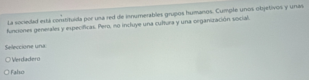 La sociedad está constituida por una red de innumerables grupos humanos. Cumple unos objetivos y unas
funciones generales y específicas. Pero, no incluye una cultura y una organización social.
Seleccione una:
Verdadero
Falso