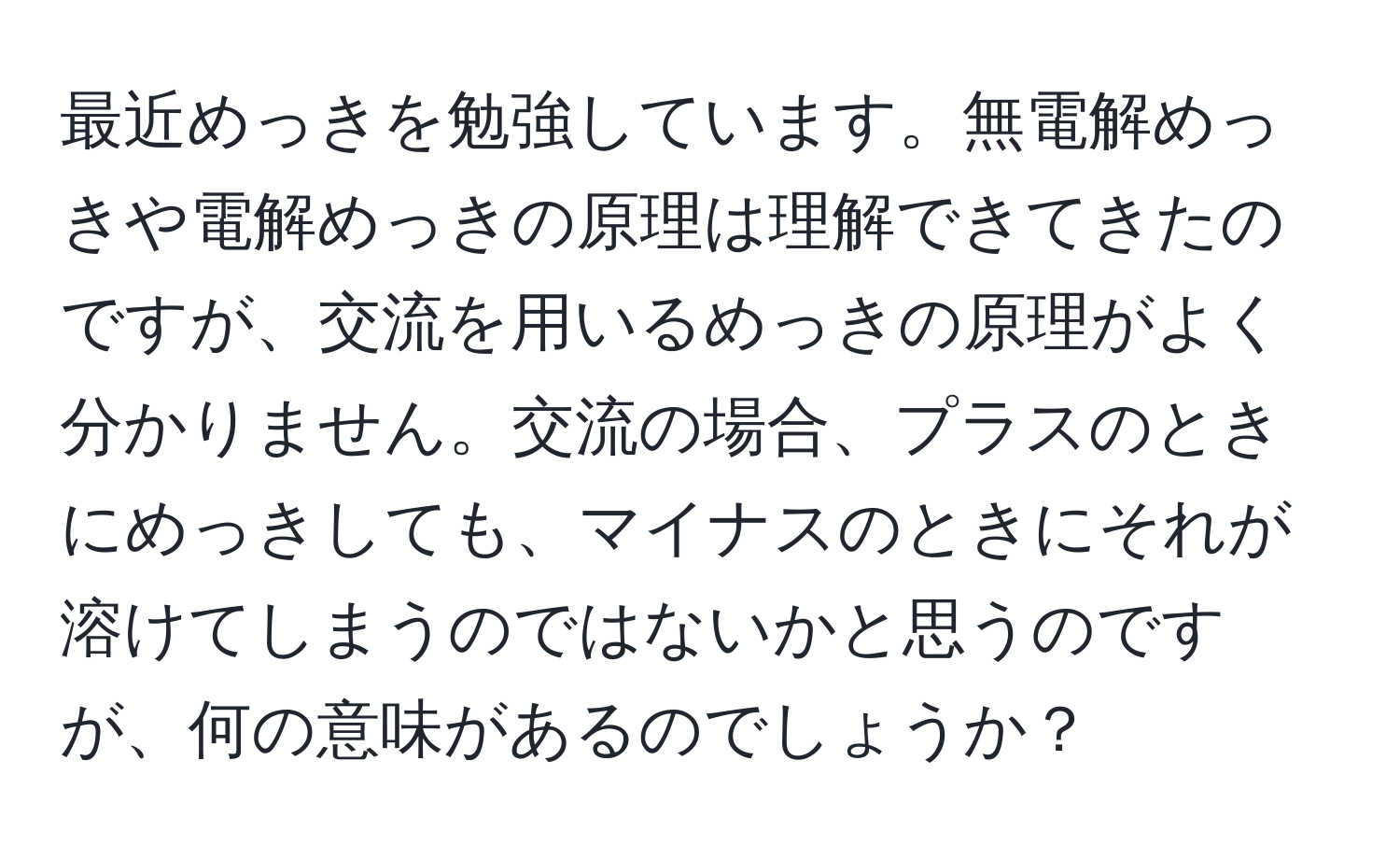 最近めっきを勉強しています。無電解めっきや電解めっきの原理は理解できてきたのですが、交流を用いるめっきの原理がよく分かりません。交流の場合、プラスのときにめっきしても、マイナスのときにそれが溶けてしまうのではないかと思うのですが、何の意味があるのでしょうか？