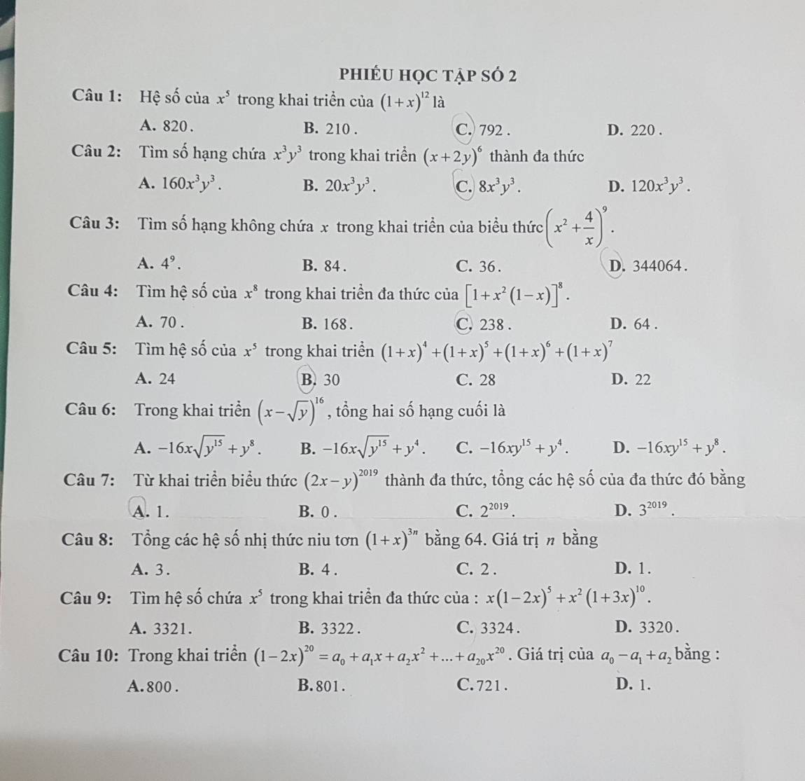 phiÉU học tập sÓ 2
Câu 1: Hệ số của x^5 trong khai triền của (1+x)^12 là
A. 820 . B. 210 . C. 792 . D. 220 .
Câu 2: Tìm số hạng chứa x^3y^3 trong khai triển (x+2y)^6 thành đa thức
A. 160x^3y^3. B. 20x^3y^3. C. 8x^3y^3. D. 120x^3y^3.
Câu 3: Tìm số hạng không chứa x trong khai triển của biểu thức (x^2+ 4/x )^9.
A. 4^9. B. 84 . C. 36 . D. 344064.
Câu 4: Tìm hệ số của x^8 trong khai triền đa thức của [1+x^2(1-x)]^8.
A. 70 . B. 168 . C. 238 . D. 64 .
Câu 5: Tìm hệ số của x^5 trong khai triển (1+x)^4+(1+x)^5+(1+x)^6+(1+x)^7
A. 24 B. 30 C. 28 D. 22
Câu 6: Trong khai triển (x-sqrt(y))^16 , tổng hai số hạng cuối là
A. -16xsqrt(y^(15))+y^8. B. -16xsqrt(y^(15))+y^4. C. -16xy^(15)+y^4. D. -16xy^(15)+y^8.
Câu 7: Từ khai triển biểu thức (2x-y)^2019 thành đa thức, tổng các hệ số của đa thức đó bằng
A. 1. B. 0 . C. 2^(2019). D. 3^(2019).
Câu 8: Tổng các hệ số nhị thức niu tơn (1+x)^3n bằng 64. Giá trị n bằng
A. 3. B. 4 . C. 2 . D. 1.
Câu 9: Tìm hệ số chứa x^5 trong khai triển đa thức của : x(1-2x)^5+x^2(1+3x)^10.
A. 3321. B. 3322 . C. 3324 . D. 3320 .
Câu 10: Trong khai triển (1-2x)^20=a_0+a_1x+a_2x^2+...+a_20x^(20). Giá trị của a_0-a_1+a_2 bằng :
A. 800 . B.801 . C. 721 . D. 1.