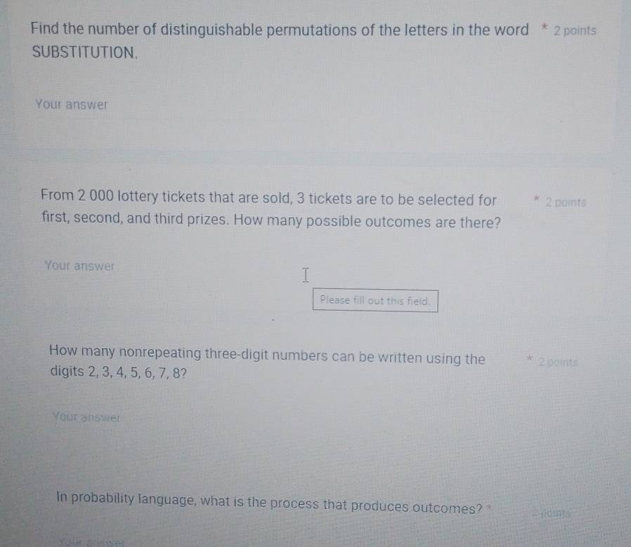 Find the number of distinguishable permutations of the letters in the word * 2 points 
SUBSTITUTION, 
Your answer 
From 2 000 lottery tickets that are sold, 3 tickets are to be selected for * 2 points 
first, second, and third prizes. How many possible outcomes are there? 
Your answer 
Please fill out this field. 
How many nonrepeating three-digit numbers can be written using the * 2 points 
digits 2, 3, 4, 5, 6, 7, 8? 
Your answer 
In probability language, what is the process that produces outcomes? poms 
Yellr answer