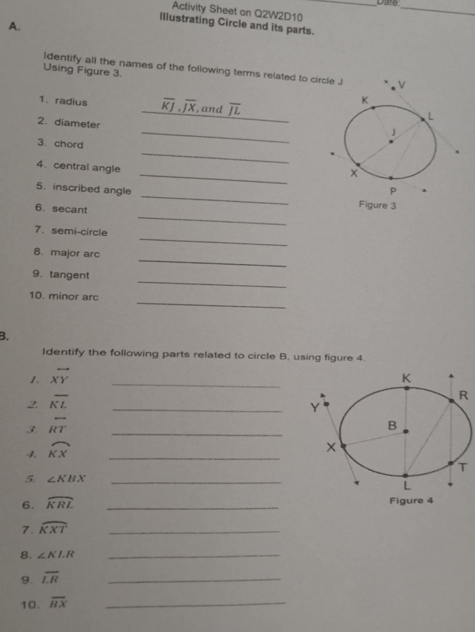 Date_ 
Activity Sheet on Q2W2D10_ 
Illustrating Circle and its parts. 
A. 
Identify all the names of the following terms related to circ 
Using Figure 3.
overline KJ, overline JX
1.radius , and overline JL
_ 
2. diameter 
_ 
3. chord 
_ 
_ 
4. central angle 
_ 
5. inscribed angle 
_ 
6. secant 
Figure 3 
_ 
7. semi-circle 
_ 
8. major arc 
_ 
9. tangent 
_ 
10. minor arc 
B. 
Identify the following parts related to circle B, using figure 4. 
1. vector XY _ 
2. overline KL
_ 
3. overline RT _ 
4. widehat KX _ 
5. ∠ KBX _ 
6. widehat KRL _ 
7. widehat KXT _ 
8. ∠ KLR _ 
9. overline LR
_ 
10. overline BX _