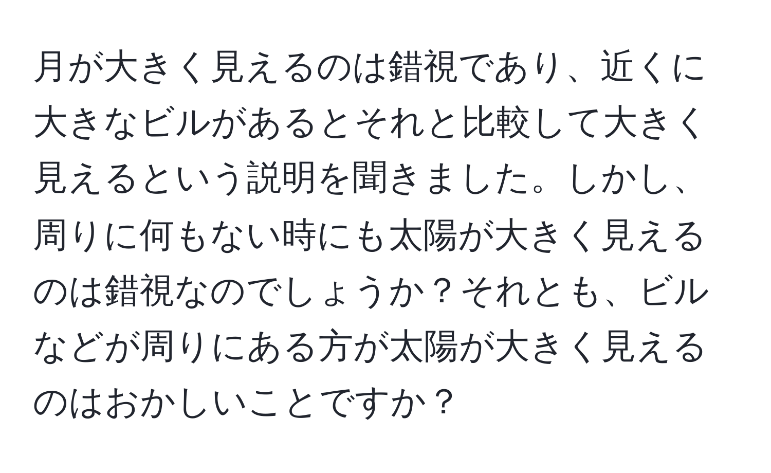 月が大きく見えるのは錯視であり、近くに大きなビルがあるとそれと比較して大きく見えるという説明を聞きました。しかし、周りに何もない時にも太陽が大きく見えるのは錯視なのでしょうか？それとも、ビルなどが周りにある方が太陽が大きく見えるのはおかしいことですか？