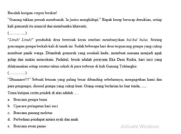 Bacalah kutipan cerpen berikut!
“Gunung takkan pernah membunuh. Ia justru menghidupi.” Bapak kerap berucap demikian, setiap
kali gemuruh itu muncul dan membuatku khawatir.
_ .)
“Linuh! Linuh!” penduduk desa berteriak keras sembari membunyikan kul-kul bulus. Seiring
goncangan gempa berkali-kali di tanah ini. Sudah beberapa hari desa terguncang gempa yang cukup
membuat panik warga. Ditambah gemuruh yang sesekali hadir, membuat suasana menjadi agak
gelap dan makin mencekam. Padahal, besok adalah perayaan Eka Dasa Rudra, hari suci yang
dilaksanakan setiap seratus tahun sekali di pura terbesar di kali Gunung Tohlangkir.
_ .)
“Dhuaaarrr!!!” Sebuah letusan yang paling besar dibanding sebelumnya, mengagetkan kami dan
para pengungsi, disusul gempa yang cukup kuat. Orang-orang berlarian ke luar tenda, …
Tema kutipan cerita pendek di atas adalah ....
a. Bencana gempa bumi
b. Upacara peringatan hari suci
c. Bencana gunung meletus
d. Perbedaan pendapat antara ayah dan anak
e. Bencana awan panas Activate Windows