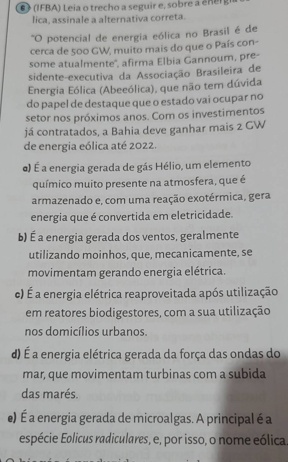 6》 (IFBA) Leia o trecho a seguir e, sobre a energh
lica, assinale a alternativa correta.
'O potencial de energia eólica no Brasil é de
cerca de 500 GW, muito mais do que o País con-
some atualmente'', afirma Elbia Gannoum, pre-
sidente-executiva da Associação Brasileira de
Energia Eólica (Abeeólica), que não tem dúvida
do papel de destaque que o estado vai ocupar no
setor nos próximos anos. Com os investimentos
já contratados, a Bahia deve ganhar mais 2 GW
de energia eólica até 2022.
α) É a energia gerada de gás Hélio, um elemento
químico muito presente na atmosfera, que é
armazenado e, com uma reação exotérmica, gera
energia que é convertida em eletricidade.
b) É a energia gerada dos ventos, geralmente
utilizando moinhos, que, mecanicamente, se
movimentam gerando energia elétrica.
c) É a energia elétrica reaproveitada após utilização
em reatores biodigestores, com a sua utilização
nos domicílios urbanos.
d) É a energia elétrica gerada da força das ondas do
mar, que movimentam turbinas com a subida
das marés.
e) É a energia gerada de microalgas. A principal é a
espécie Eolicus radiculares, e, por isso, o nome eólica.