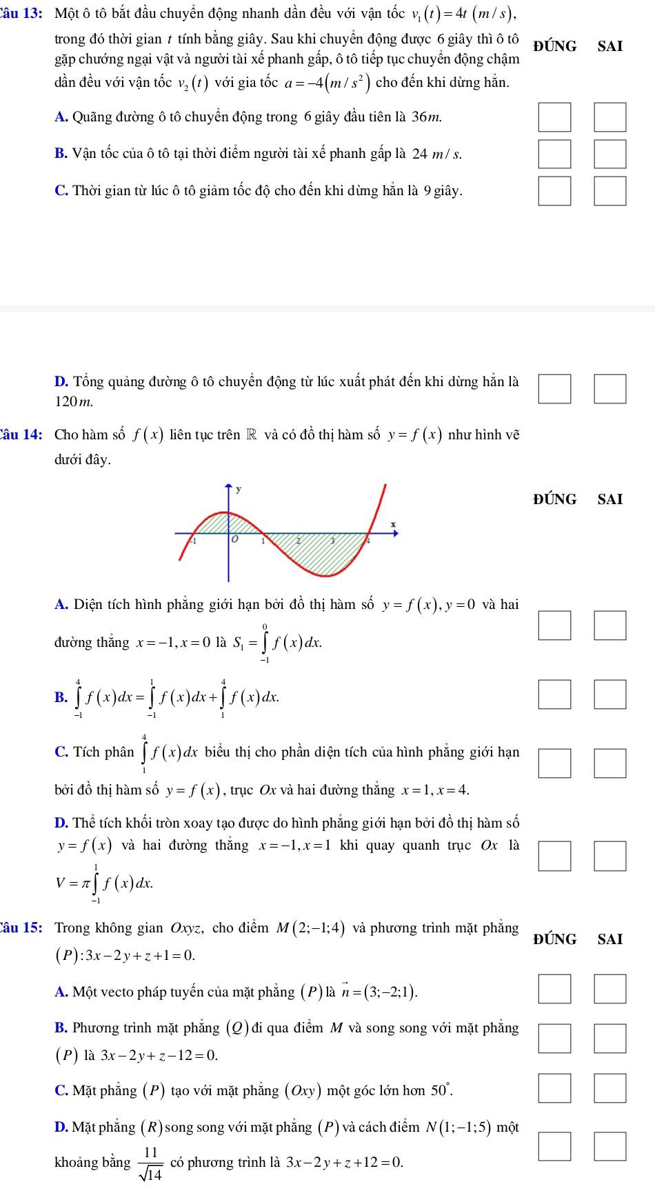 Cầu 13: Một ô tô bắt đầu chuyển động nhanh dần đều với vận tốc v_1(t)=4t(m/s),
trong đó thời gian ≠ tính bằng giây. Sau khi chuyển động được 6 giây thì ô tô đúnG SAi
gặp chướng ngại vật và người tài xế phanh gấp, ô tô tiếp tục chuyển động chậm
dần đều với vận tốc v_2(t) với gia tốc a=-4(m/s^2) cho đến khi dừng hằn.
A. Quãng đường ô tô chuyển động trong 6 giây đầu tiên là 36m.
B. Vận tốc của ô tô tại thời điểm người tài xế phanh gấp là 24 m/ s.
C. Thời gian từ lúc ô tô giảm tốc độ cho đến khi dừng hẵn là 9 giây.
D. Tổng quảng đường ô tô chuyển động từ lúc xuất phát đến khi dừng hắn là
120 m.
Câu 14: Cho hàm số f(x) liên tục trên R và có dhat o thị hàm số y=f(x) như hình vẽ
dưới đây.
đúNG SAi
A. Diện tích hình phẳng giới hạn bởi đồ thị hàm số y=f(x),y=0 và hai
đường thắng x=-1,x=0 là S_1=∈tlimits _(-1)^0f(x)dx.
B. ∈tlimits _(-1)^4f(x)dx=∈tlimits _(-1)^1f(x)dx+∈tlimits _1^(4f(x)dx.
C. Tích phân ∈tlimits _)^4f(x)d dx biểu thị cho phần diện tích của hình phẳng giới hạn □
bởi đồ thị hàm số y=f(x) , trục Ox và hai đường thắng x=1,x=4.
D. Thhat e tích khối tròn xoay tạo được do hình phẳng giới hạn bởi đồ thị hàm số
y=f(x) và hai đường thắng x=-1,x=1 khi quay quanh trục Ox là □
V=π ∈tlimits _(-1)^1f(x)dx.
Câu 15: Trong không gian Oxyz, cho điểm M(2;-1;4) và phương trình mặt phẳng đúNG SAi
(P) ):3x-2y+z+1=0.
A. Một vecto pháp tuyến của mặt phẳng (P) là vector n=(3;-2;1).
B. Phương trình mặt phẳng (Q)đi qua điểm M và song song với mặt phẳng
(P) là 3x-2y+z-12=0.
C. Mặt phẳng (P) tạo với mặt phẳng (Oxy) một góc lớn hơn 50°
D. Mặt phẳng (R) song song với mặt phẳng (P) và cách điểm N(1;-1;5) một
khoảng bằng  11/sqrt(14)  có phương trình là 3x-2 ν +z+12=0.