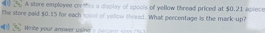 A store employee creates a display of spools of yellow thread priced at $0.21 apiece 
The store paid $0.15 for each spool of yellow thread. What percentage is the mark-up? 
1 Write your answer using a percent sign (%)