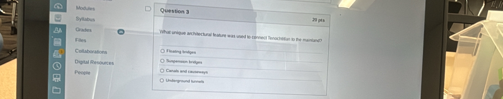 Modules Question 3
Syllabus 20 pts
Grades What unique architectural feature was used to connect Tenochtitlan to the mainland?
Files
Collaborations Floating bridges
Digital Resources Suspension bridges
People
Canals and causeway
Underground tunnels