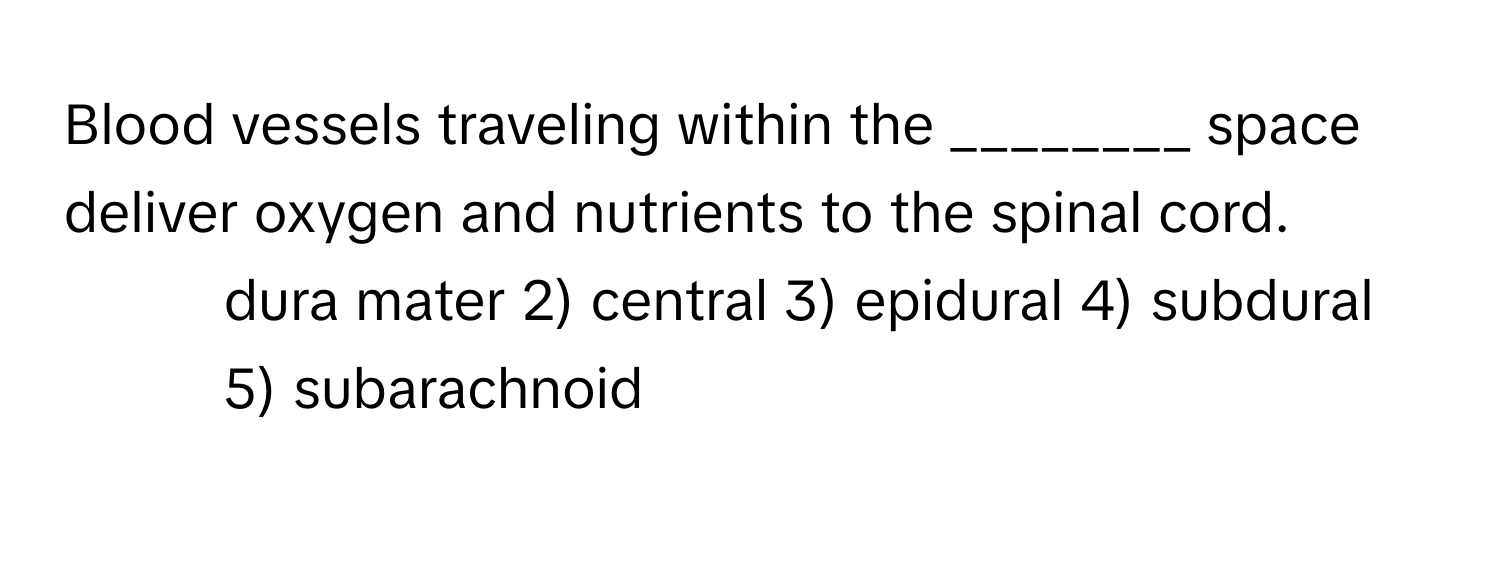 Blood vessels traveling within the ________ space deliver oxygen and nutrients to the spinal cord.

1) dura mater 2) central 3) epidural 4) subdural 5) subarachnoid