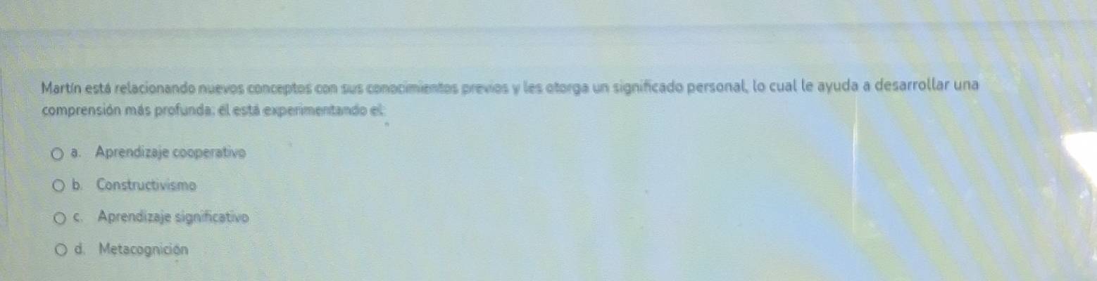 Martín está relacionando nuevos conceptos con sus conocimientos previos y les otorga un significado personal, lo cual le ayuda a desarrollar una
comprensión más profunda: el está experimentando el
a. Aprendizaje cooperativo
b. Constructivismo
c. Aprendizaje significativo
d. Metacognición