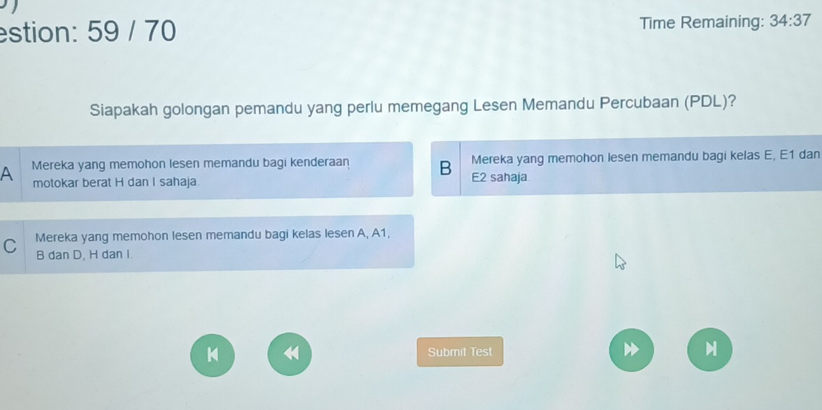 estion: 59 / 70 Time Remaining: 34:37 
Siapakah golongan pemandu yang perlu memegang Lesen Memandu Percubaan (PDL)?
A Mereka yang memohon lesen memandu bagi kenderaan Mereka yang memohon lesen memandu bagi kelas E, E1 dan
B
motokar berat H dan I sahaja. E2 sahaja
C Mereka yang memohon lesen memandu bagi kelas le sen A, A1,
B dan D, H dan I.
《
Submit Test