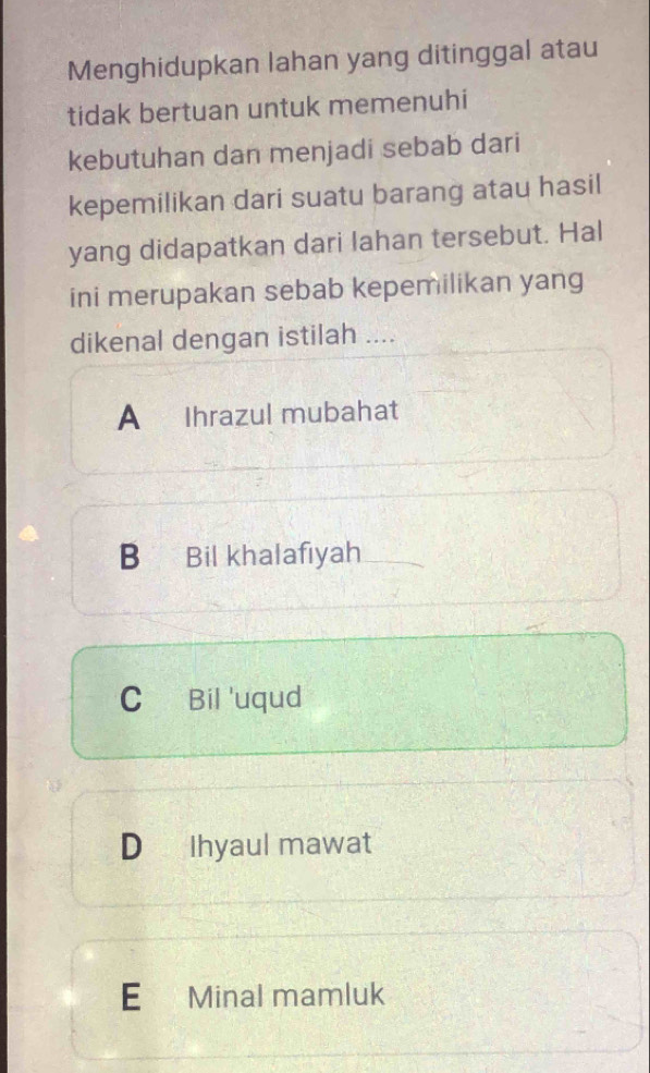 Menghidupkan lahan yang ditinggal atau
tidak bertuan untuk memenuhi
kebutuhan dan menjadi sebab dari
kepemilikan dari suatu barang atau hasil
yang didapatkan dari lahan tersebut. Hal
ini merupakan sebab kepemilikan yang
dikenal dengan istilah ....
A Ihrazul mubahat
B Bil khalafıyah
C Bil 'uqud
D Ihyaul mawat
E Minal mamluk