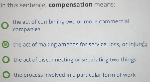 In this sentence, compensation means:
the act of combining two or more commercial
companies
the act of making amends for service, loss, or injury
the act of disconnecting or separating two things
the process involved in a particular form of work