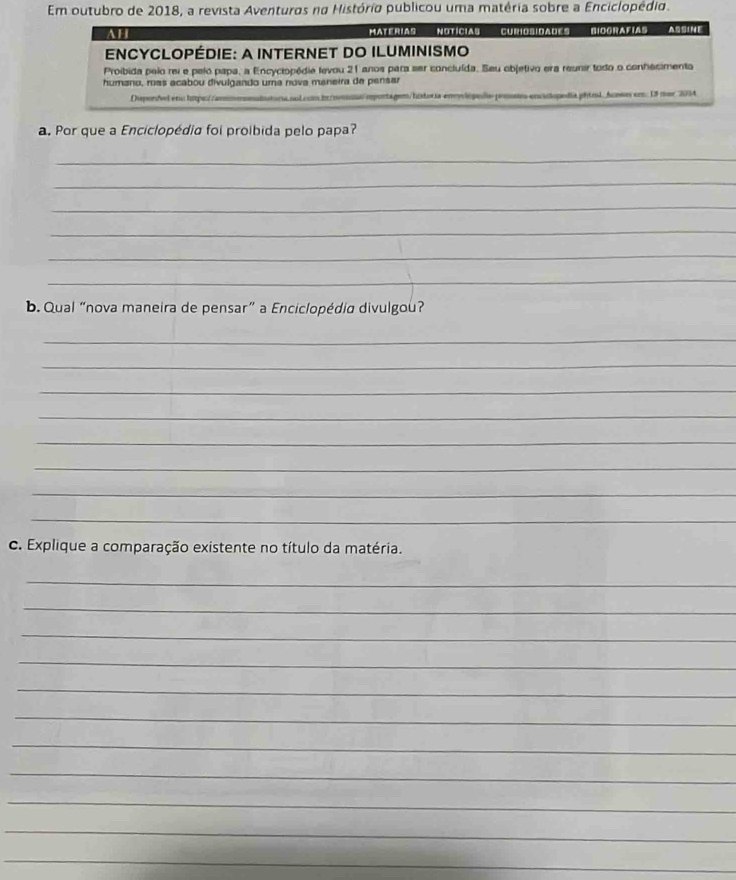 Em outubro de 2018, a revista Aventuros na História publicou uma matéria sobre a Enciclopédio. 
AH MateriAS NotíciaS CurosidadEs BIOGRAFIAS ASSINE 
ENCYCLOPÉDIE: A INTERNET DO ILUMINISMO 
Proibida pelo rei e pelo papa, a Encyciopédie levou 21 anos para ser concluída. Seu objetivo era reunir todo o conhecimenta 
humano, más acabou divulgando uma nova maneira de pensar 
Dipordvel era hapa : mportagem/listoría enylópeda prosts enciclopedia phiol. Acoso cn: 13 nor 2014 
a. Por que a Enciclopédia foi proibida pelo papa? 
_ 
_ 
_ 
_ 
_ 
_ 
b. Qual “nova maneira de pensar” a Enciclopédia divulgou? 
_ 
_ 
_ 
_ 
_ 
_ 
_ 
_ 
c. Explique a comparação existente no título da matéria. 
_ 
_ 
_ 
_ 
_ 
_ 
_ 
_ 
_ 
_ 
_