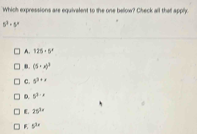 Which expressions are equivalent to the one below? Check all that apply.
5^3· 5^x
A. 125· 5^x
B. (5· x)^3
C. 5^(3+x)
D. 5^(3-x)
E. 25^(3x)
5^(3x)