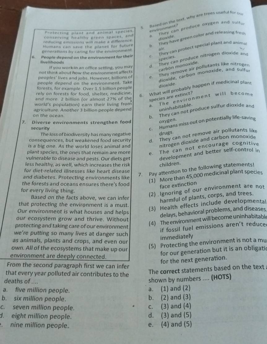 Based on the text, why are trees useful for ou
Protecting plant and animal species. environment?
conserving healthy green spaces, and a. They can produce oxygen and sulfu
dioxide.
Humans can save the planet for future b. They have green color and releasing fres
reducing emissions will make a difference
generations by caring for the environment air
6. People depend on the environment for their c. They can protect special plant and anima
species.
If you work in an office setting, you may d. They can produce nitrogen dioxide and
livelihoods
carbon monoxide.
peoples’ lives and jobs. However, billions of e. They remove air pollutants like nitroger
not think about how the environment affects
people depend on the environment. Take
dioxide, carbon monoxide, and sulfur
forests, for example. Over 1.5 billion people dioxide.
rely on forests for food, shelter, medicine,
6. What will probably happen if medicinal plant
and more 2 billion (or almost 27% of the
species are extinct?
world's population) earn their living from
a. The environment will become
agriculture. Another 3 billion people depend uninhabitable.
on the ocean.
b. They can not produce sulfur dioxide and
7. Diverse environments strengthen food oxygen.
security
c. Humans miss out on potentially life-saving
The loss of biodiversity has many negative drugs.
consequences, but weakened food security d. They can not remove air pollutants like
is a big one. As the world loses animal and nitrogen dioxide and carbon monoxide
plant species, the ones that remain are more e. The can not encourage cognitive
vulnerable to disease and pests. Our diets get development and better self-control in
less healthy, as well, which increases the risk children.
for diet-related illnesses like heart disease
7. Pay attention to the following statements!
and diabetes. Protecting environments like
(1) More than 45,000 medicinal plant species
the forests and oceans ensures there’s food
face extinction
for every living thing.
Based on the facts above, we can infer
(2) Ignoring of our environment are not
harmful of plants, corps, and trees.
that protecting the environment is a must.
Our environment is what houses and helps
(3) Health effects include developmental
delays, behavioral problems, and diseases
our ecosystem grow and thrive. Without
protecting and taking care of our environment
(4) The environment will become uninhabitable
if fossil fuel emissions aren't reduce
we’re putting so many lives at danger such
immediately
as animals, plants and crops, and even our
own. All of the ecosystems that make up our
(5) Protecting the environment is not a mu
environment are deeply connected.
for our generation but it is an obligatic
for the next generation.
From the second paragraph first we can infer
that every year polluted air contributes to the
The correct statements based on the text
deaths of ....
shown by numbers .... (HOTS)
a. five million people. a. (1) and (2)
b. six million people. b. (2) and (3)
c. seven million people. c. (3) and (4)
d. eight million people. d. (3) and (5)
. nine million people. e. (4) and (5)