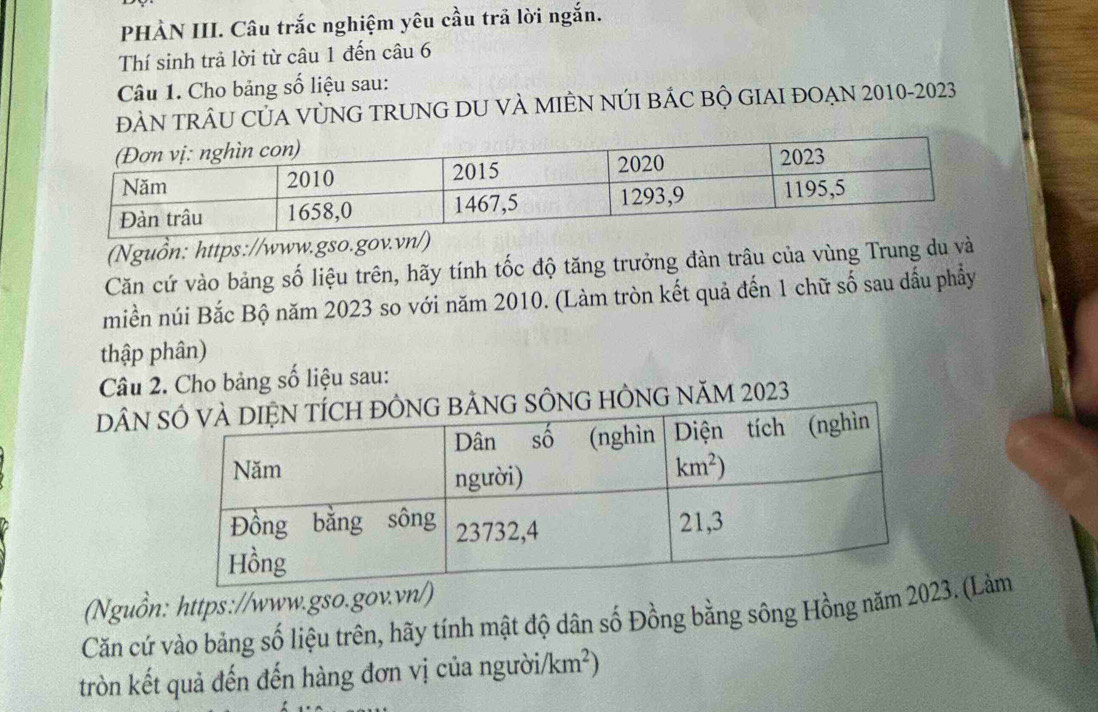 PHÀN III. Câu trắc nghiệm yêu cầu trã lời ngắn.
Thí sinh trả lời từ câu 1 đến câu 6
Câu 1. Cho bảng số liệu sau:
ĐÀN TRÂU CỦA VỦNG TRUNG DU VÀ MIÊN NÚI BÁC BỘ GIAI ĐOẠN 2010-2023
(Nguồn: https://www.gso.g
Căn cứ vào bảng số liệu trên, hãy tính tốc độ tăng trưởng đàn trâu của vùng Trung du và
miền núi Bắc Bộ năm 2023 so với năm 2010. (Làm tròn kết quả đến 1 chữ số sau dấu phẩy
thập phân)
Câu 2. Cho bảng số liệu sau:
DÂN ÔNG HÔNG NăM 2023
(Nguồn: https://www.gso.gov.vn
Căn cứ vào bảng số liệu trên, hãy tính mật độ dân số Đồng bằng sông Hồng năm 2. (Lảm
tròn kết quả đến đến hàng đơn vị của ngườii /km^2)