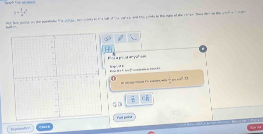 Graph the parabola
y= 1/4 x^2
Plet five points on the parabola: the veites, two points to the left of the vertex, and two points to the right of the vertex. Then click on the graph-a-function 
butten. 
Plot a point anywhere 
rep 1 of 3 
Enter the X - and y -cocrdinates of the point. 
Do not approximate. For example, writs  1/3  and not (
 □ /□   □  □ /□  
Plot point 

Explanation Check 
ign out