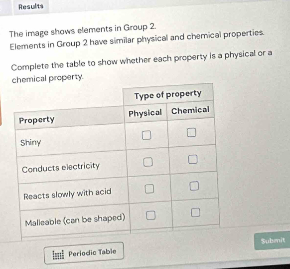 Results 
The image shows elements in Group 2. 
Elements in Group 2 have similar physical and chemical properties. 
Complete the table to show whether each property is a physical or a 
operty. 
Periodic TableSubmit