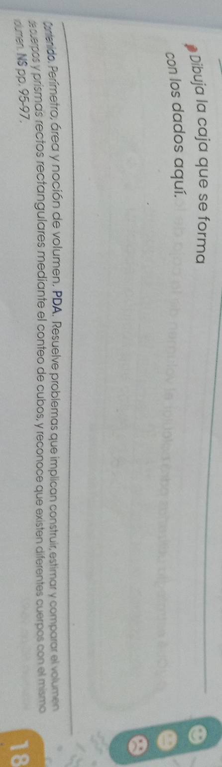 Dibuja la caja que se forma 
con los dados aquí. 
Cortenido. Perímetro, área y noción de volumen. PDA. Resuelve problemas que implican construir, estimar y comparar el volumen 
dcuerpos y prismas rectos rectangulares mediante el conteo de cubos, y reconoce que existen diferentes cuerpos con el mismo 
olumen. NS pp. 95-97 . 
18