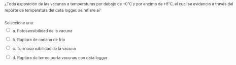 Toda exposición de las vacunas a temperaturas por debajo de +0°C é γ por encima de +8°C 1 el cual se evidencia a través del
reporte de temperatura del data logger, se refiere a?
Seleccione una:
a. Fotosensibilidad de la vacuna
b. Ruptura de cadena de frío
c. Termosensibilidad de la vacuna
d. Ruptura de termo porta vaçunas con data logger