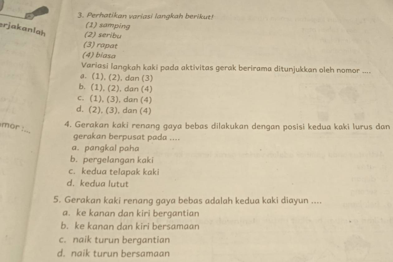 Perhatikan variasi langkah berikut!
(1) samping
erjakanlah
(2) seribu
(3) rapat
(4) biasa
Variasi langkah kaki pada aktivitas gerak berirama ditunjukkan oleh nomor ....
a. (1), (2), dan (3)
b. (1), (2), dan (4)
c. (1), (3), dan (4)
d. (2), (3), dan (4)
mor :_
4. Gerakan kaki renang gaya bebas dilakukan dengan posisi kedua kaki lurus dan
gerakan berpusat pada ....
a. pangkal paha
b. pergelangan kaki
c. kedua telapak kaki
d. kedua lutut
5. Gerakan kaki renang gaya bebas adalah kedua kaki diayun ....
a. ke kanan dan kiri bergantian
b. ke kanan dan kiri bersamaan
c. naik turun bergantian
d. naik turun bersamaan