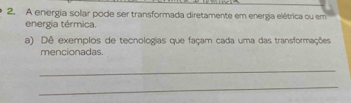 A energia solar pode ser transformada diretamente em energia elétrica ou em 
energia térmica. 
a) Dê exemplos de tecnologias que façam cada uma das transformações 
mencionadas. 
_ 
_