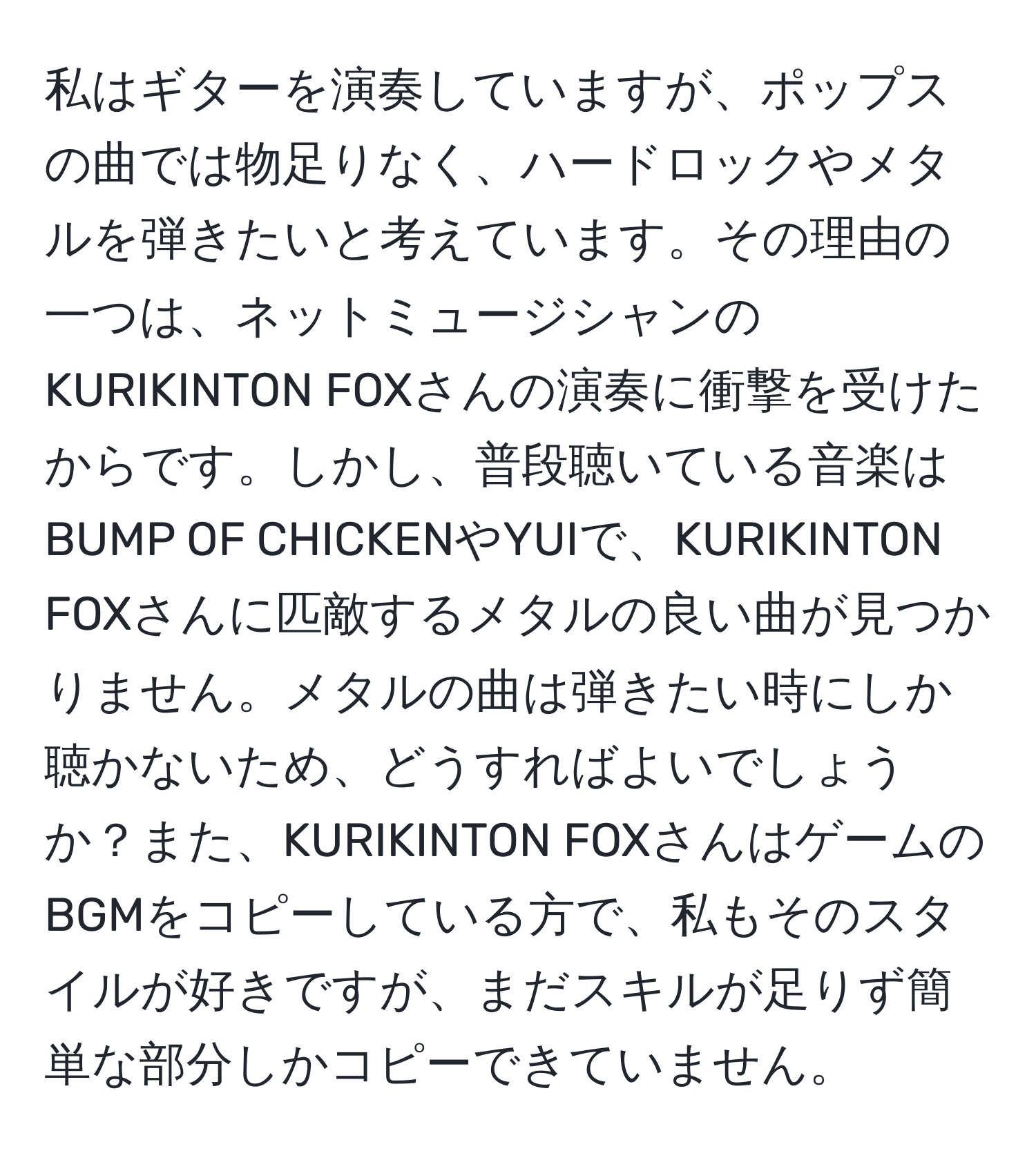 私はギターを演奏していますが、ポップスの曲では物足りなく、ハードロックやメタルを弾きたいと考えています。その理由の一つは、ネットミュージシャンのKURIKINTON FOXさんの演奏に衝撃を受けたからです。しかし、普段聴いている音楽はBUMP OF CHICKENやYUIで、KURIKINTON FOXさんに匹敵するメタルの良い曲が見つかりません。メタルの曲は弾きたい時にしか聴かないため、どうすればよいでしょうか？また、KURIKINTON FOXさんはゲームのBGMをコピーしている方で、私もそのスタイルが好きですが、まだスキルが足りず簡単な部分しかコピーできていません。