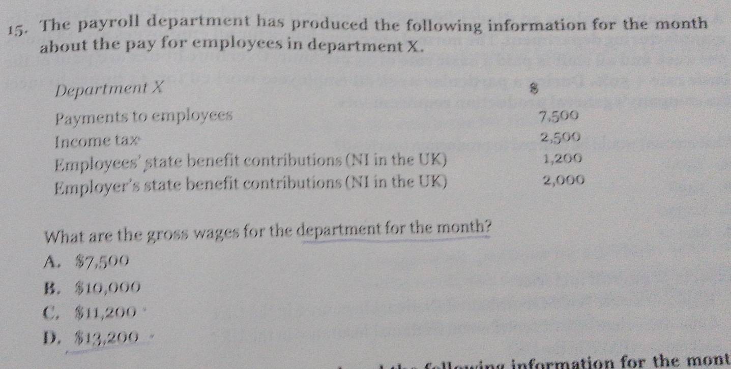 The payroll department has produced the following information for the month
about the pay for employees in department X.
Department X 8
Payments to employees 7,500
Income tax 2,500
Employees' state benefit contributions (NI in the UK) 1,200
Employer’s state benefit contributions (NI in the UK) 2,000
What are the gross wages for the department for the month?
A. $7,500
B. $10,000
C. 11,200 。
D. $13,200
g information for the mont