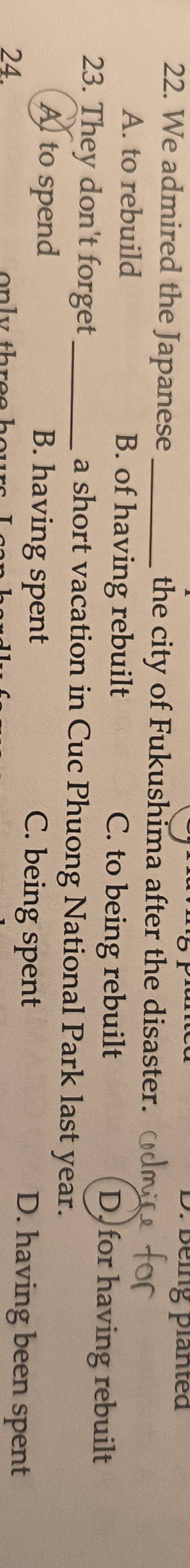 Being planted
22. We admired the Japanese_ the city of Fukushima after the disaster.
A. to rebuild B. of having rebuilt C. to being rebuilt D for having rebuilt
23. They don't forget a short vacation in Cuc Phuong National Park last year.
Alto spend B. having spent C. being spent D. having been spent
24. o y th r e e hours