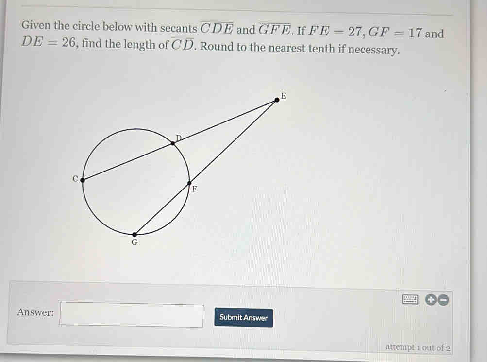 Given the circle below with secants overline CDE and overline GFE. If FE=27, GF=17 and
DE=26 , find the length of overline CD. Round to the nearest tenth if necessary. 
Answer: □ Submit Answer 
attempt 1 out of 2