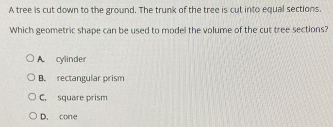 A tree is cut down to the ground. The trunk of the tree is cut into equal sections.
Which geometric shape can be used to model the volume of the cut tree sections?
A. cylinder
B. rectangular prism
C. square prism
D. cone