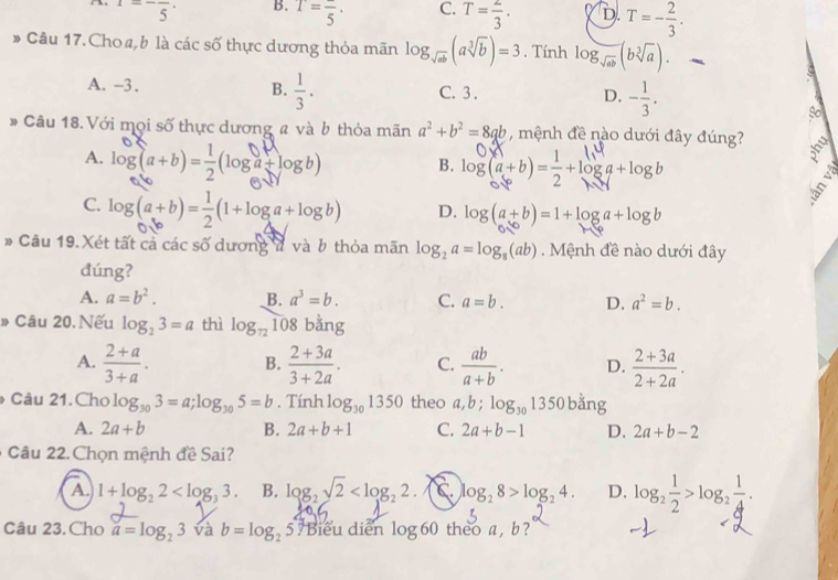 1=-frac 5· B. T=frac 5· C. T= 2/3 . D. T=- 2/3 .
# Câu 17. Choø, b là các số thực dương thỏa mãn log _sqrt(ab)(asqrt[3](b))=3. Tính log _sqrt(ab)(bsqrt[3](a)).
A. -3. B.  1/3 . C. 3 . D. - 1/3 .
so
# Câu 18. Với mọi số thực dương # và b thỏa mãn a^2+b^2=8qb , mệnh đề nào dưới đây đúng?
hy
A. log (a+b)= 1/2 (log a+log b) B. log(a+b)=-+loga +logb
C. log(a+b)=-(1+loga+logb) D. log (a+b)=1+log a+log b
# Câu 19.Xét tất cả các số dương đ và b thỏa mãn log _2a=log _8(ab). Mệnh đề nào dưới đây
đúng?
A. a=b^2. B. a^3=b. C. a=b. D. a^2=b.
» Câu 20. Nếu log _23=a thì log _72 108 bằng
A.  (2+a)/3+a .  (2+3a)/3+2a . C.  ab/a+b . D.  (2+3a)/2+2a .
B.
Câu 21.Cho log _303=a;log _305=b. Tính log _301350 theo a,b;log _301350 ng
A. 2a+b B. 2a+b+1 C. 2a+b-1 D. 2a+b-2
Câu 22. Chọn mệnh đề Sai?
A 1+log _22 B. log _2sqrt(2) C log _28>log _24. D. log _2 1/2 >log _2 1/4 .
Câu 23. Cho a=log _23 và b=log _25 Biểu diễn log 60 theo a , b ?