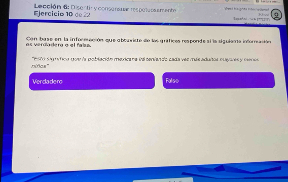 Lectura Intel
Lección 6: Disentir y consensuar respetuosamente West Heights international School
Ejercicio 10 de 22 Español - S2A [772517]
Con base en la información que obtuviste de las gráficas responde si la siguiente información
es verdadera o el falsa.
'Esto significa que la población mexicana irá teniendo cada vez más adultos mayores y menos
niños''
Verdadero Falso
