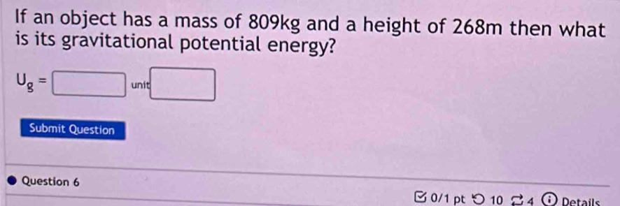 If an object has a mass of 809kg and a height of 268m then what 
is its gravitational potential energy?
U_g=□ unit□
Submit Question 
Question 6 

0/1 pt つ 1020 A (i) Details