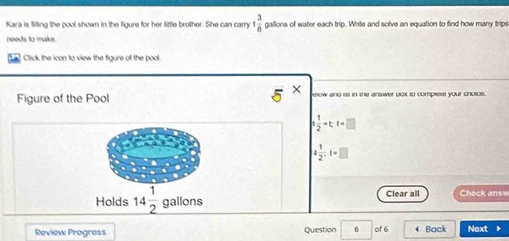 Kara is filling the pool shown in the figure for her little brother. She can carry 1 3/8  gallons of water each trip. Write and solve an equation to find how many trips
0.1
needs to make.
Click the icon to view the figure of the pool.
5 x 
Figure of the Pool elow and 11 in the answer box t0 complete your choice.
 1/2 =t, t=□
4 1/2 :t=□
Clear all Check answ
Holds 14 1/2  gallons
Review Progress Question 6 of 6 Back Next