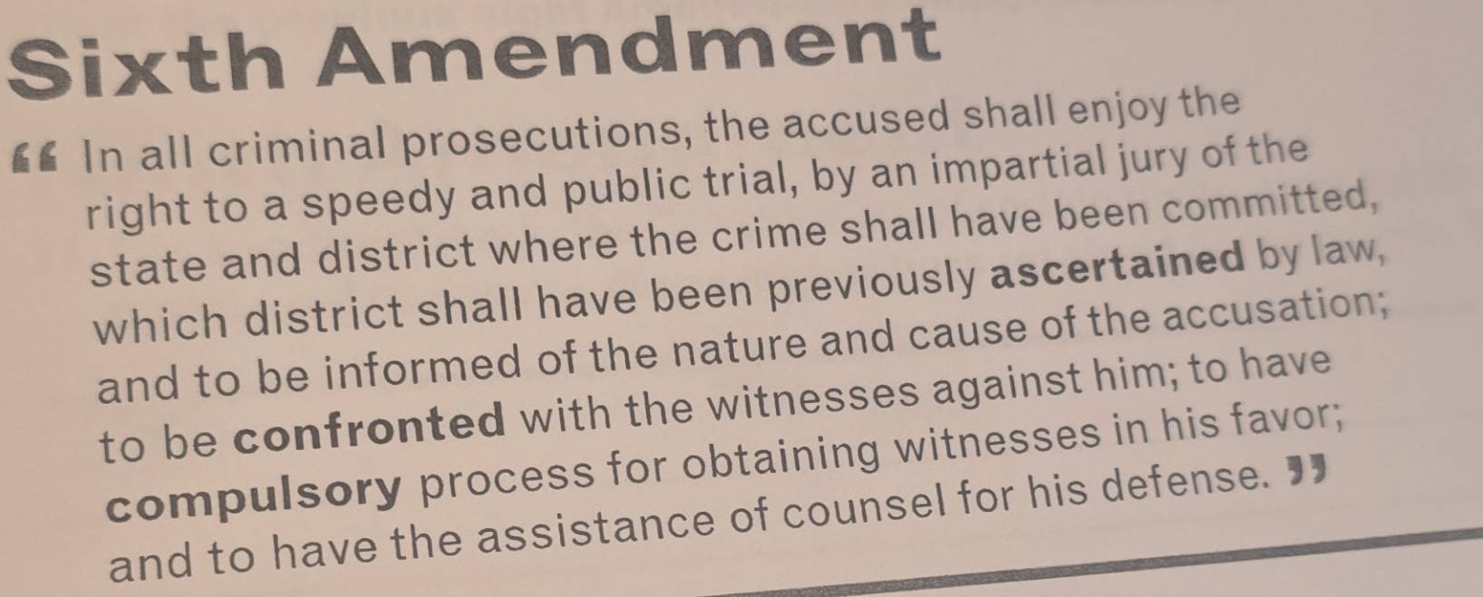 Sixth Amendment 
€£ In all criminal prosecutions, the accused shall enjoy the 
right to a speedy and public trial, by an impartial jury of the 
state and district where the crime shall have been committed, 
which district shall have been previously ascertained by law, 
and to be informed of the nature and cause of the accusation; 
to be confronted with the witnesses against him; to have 
compulsory process for obtaining witnesses in his favor; 
and to have the assistance of counsel for his defense. "