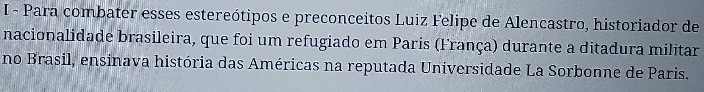 Para combater esses estereótipos e preconceitos Luiz Felipe de Alencastro, historiador de 
nacionalidade brasileira, que foi um refugiado em Paris (França) durante a ditadura militar 
no Brasil, ensinava história das Américas na reputada Universidade La Sorbonne de Paris.