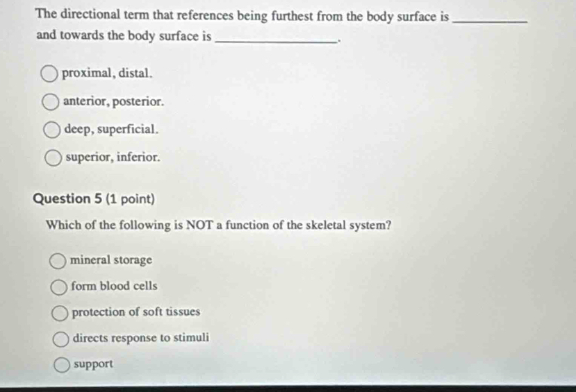 The directional term that references being furthest from the body surface is_
and towards the body surface is_
.
proximal, distal.
anterior, posterior.
deep, superficial.
superior, inferior.
Question 5 (1 point)
Which of the following is NOT a function of the skeletal system?
mineral storage
form blood cells
protection of soft tissues
directs response to stimuli
support