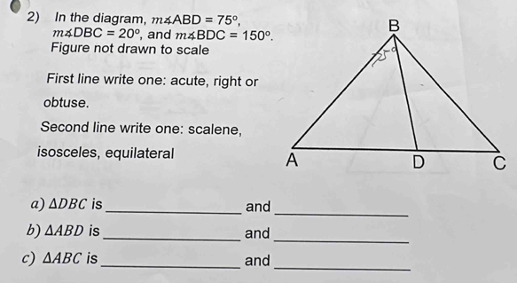 In the diagram, m∠ ABD=75°,
m∠ DBC=20° , and m∠ BDC=150°. 
Figure not drawn to scale 
First line write one: acute, right or 
obtuse. 
Second line write one: scalene, 
isosceles, equilateral 
_ 
a) △ DBC is_ and 
b) △ ABD is_ and 
_ 
_ 
c) △ ABC is _and