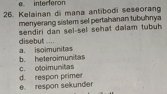 e. interferon
26. Kelainan di mana antibodi seseorang
menyerang sistem sel pertahanan tubuhnya
sendiri dan sel-sel sehat dalam tubuh
disebut ....
a. isoimunitas
b. heteroimunitas
c. otoimunitas
d. respon primer
e. respon sekunder