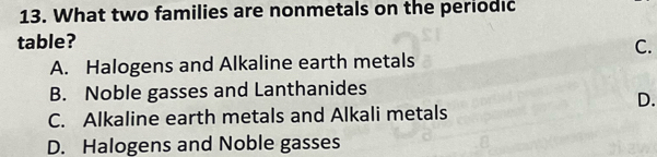 What two families are nonmetals on the periodic
table?
C.
A. Halogens and Alkaline earth metals
B. Noble gasses and Lanthanides
D.
C. Alkaline earth metals and Alkali metals
D. Halogens and Noble gasses