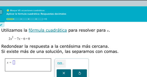 Bloque VII: ecuaciones cuadráticas 
Aplicar la fórmula cuadrática: Respuestas decimales 
1/5 
Utilizamos la fórmula cuadrática para resolver para x.
2x^2-7x-6=0
Redondear la respuesta a la centésima más cercana. 
Si existe más de una solución, las separamos con comas.
x=□ □,□,... 
×